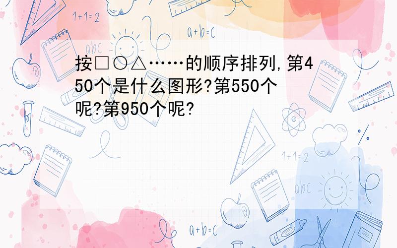 按□○△……的顺序排列,第450个是什么图形?第550个呢?第950个呢?