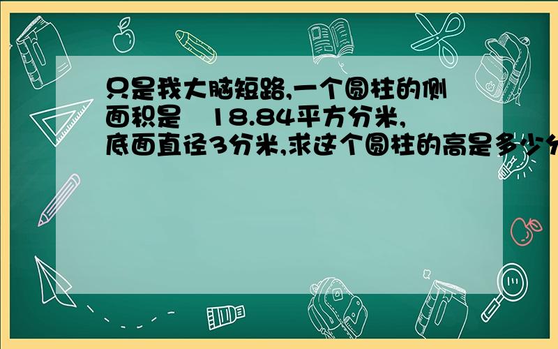 只是我大脑短路,一个圆柱的侧面积是　18.84平方分米,底面直径3分米,求这个圆柱的高是多少分米?还有一啊：把一根直径为