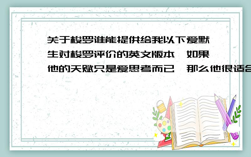 关于梭罗谁能提供给我以下爱默生对梭罗评价的英文版本,如果他的天赋只是爱思考而已,那么他很适合过他的生活,但他的充沛精力、