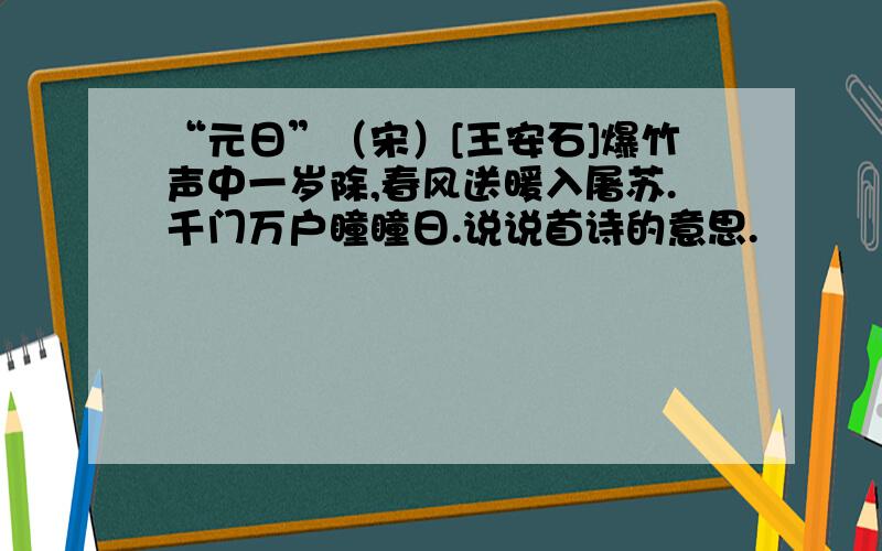 “元日”（宋）[王安石]爆竹声中一岁除,春风送暖入屠苏.千门万户瞳瞳日.说说首诗的意思.