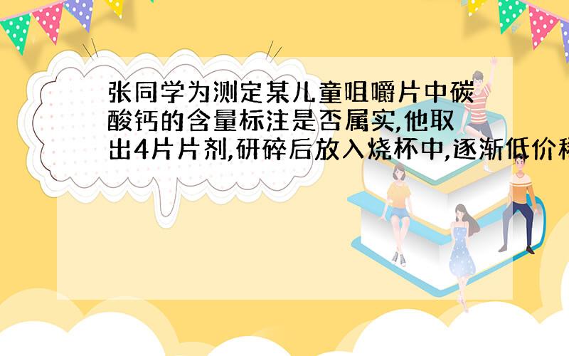 张同学为测定某儿童咀嚼片中碳酸钙的含量标注是否属实,他取出4片片剂,研碎后放入烧杯中,逐渐低价稀盐酸,至不再放出气体为止