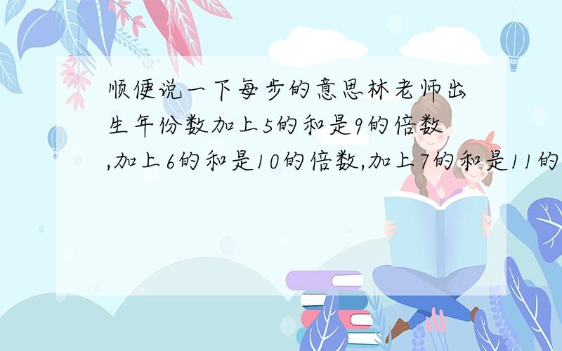 顺便说一下每步的意思林老师出生年份数加上5的和是9的倍数,加上6的和是10的倍数,加上7的和是11的倍数,加上8的和是1