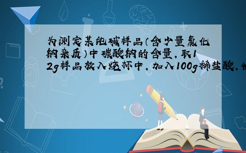 为测定某纯碱样品（含少量氯化钠杂质）中碳酸钠的含量,取12g样品放入烧杯中,加入100g稀盐酸,恰好完全反应.经测定,所