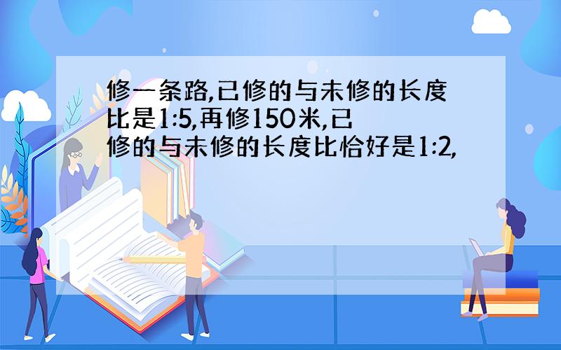 修一条路,已修的与未修的长度比是1:5,再修150米,已修的与未修的长度比恰好是1:2,