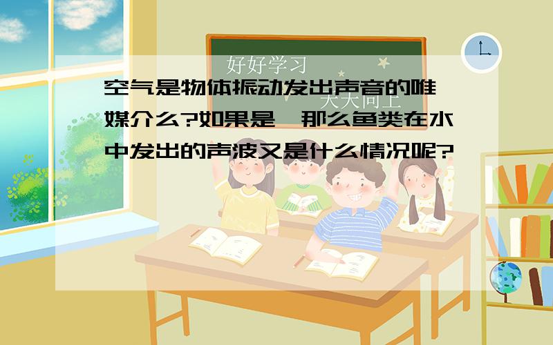 空气是物体振动发出声音的唯一媒介么?如果是,那么鱼类在水中发出的声波又是什么情况呢?