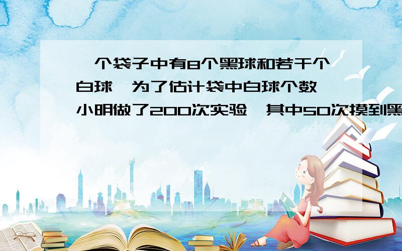 一个袋子中有8个黑球和若干个白球,为了估计袋中白球个数,小明做了200次实验,其中50次摸到黑球,则袋中有几个白球?