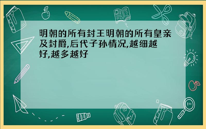 明朝的所有封王明朝的所有皇亲及封爵,后代子孙情况,越细越好,越多越好