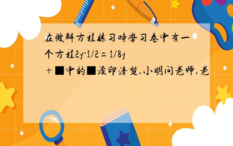 在做解方程练习时学习卷中有一个方程2y-1/2=1/8y+■中的■没印清楚,小明问老师,老