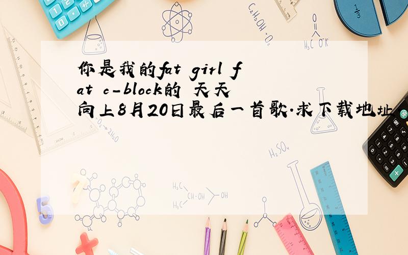 你是我的fat girl fat c-block的 天天向上8月20日最后一首歌.求下载地址.