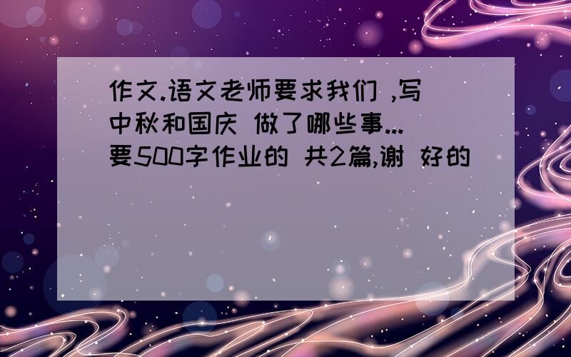 作文.语文老师要求我们 ,写中秋和国庆 做了哪些事...要500字作业的 共2篇,谢 好的