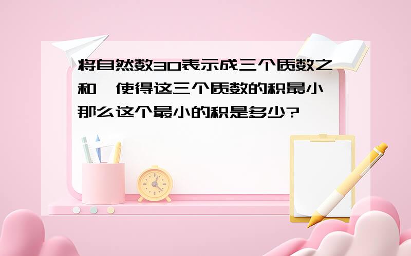 将自然数30表示成三个质数之和,使得这三个质数的积最小,那么这个最小的积是多少?