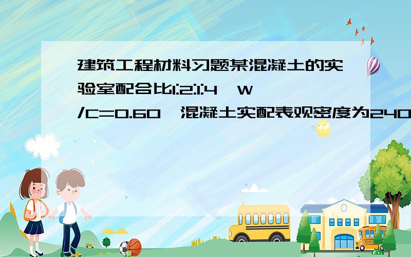 建筑工程材料习题某混凝土的实验室配合比1:2:1:4,W/C=0.60,混凝土实配表观密度为2400kg/立方米,求1立