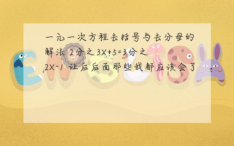 一元一次方程去括号与去分母的解法 2分之3X+5=3分之2X-1 让后后面那些我都应该会了