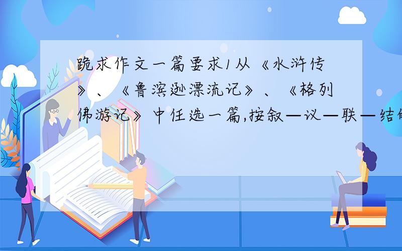 跪求作文一篇要求1从《水浒传》、《鲁滨逊漂流记》、《格列佛游记》中任选一篇,按叙—议—联—结的结构形式写一篇读后感2不少