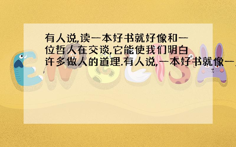 有人说,读一本好书就好像和一位哲人在交谈,它能使我们明白许多做人的道理.有人说,一本好书就像一盏明灯,它能给我们照亮人生