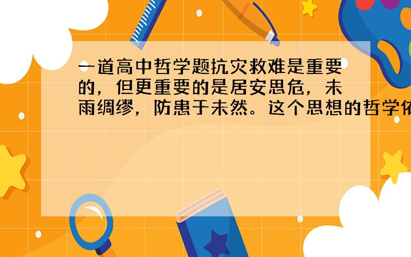 一道高中哲学题抗灾救难是重要的，但更重要的是居安思危，未雨绸缪，防患于未然。这个思想的哲学依据是，人能够发挥一时的能动作