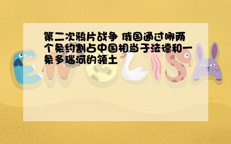 第二次鸦片战争 俄国通过哪两个条约割占中国相当于法德和一条多瑙河的领土