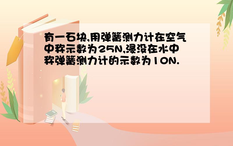 有一石块,用弹簧测力计在空气中称示数为25N,浸没在水中称弹簧测力计的示数为10N.