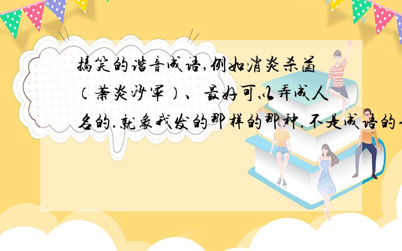 搞笑的谐音成语,例如消炎杀菌（萧炎沙军）、最好可以弄成人名的.就象我发的那样的那种.不是成语的也Ok、反正就是弄成四个字