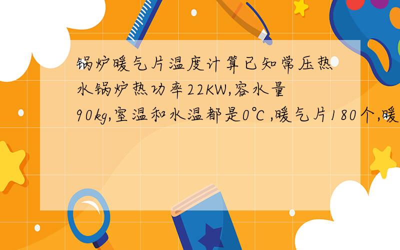 锅炉暖气片温度计算已知常压热水锅炉热功率22KW,容水量90kg,室温和水温都是0℃,暖气片180个,暖气片和管道总容水