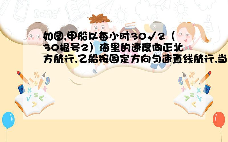 如图,甲船以每小时30√2（30根号2）海里的速度向正北方航行,乙船按固定方向匀速直线航行,当甲船位于A1处时,乙船位于