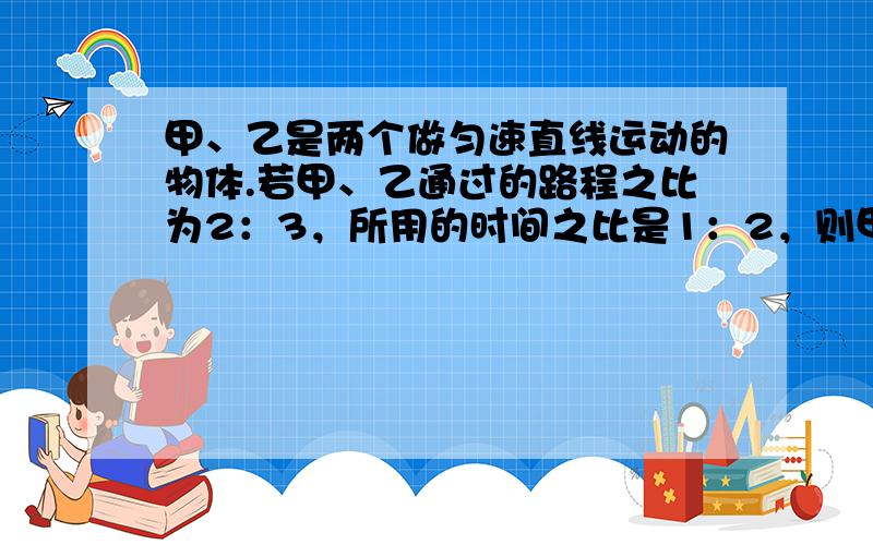 甲、乙是两个做匀速直线运动的物体.若甲、乙通过的路程之比为2：3，所用的时间之比是1：2，则甲、乙的速度之比是（　　）