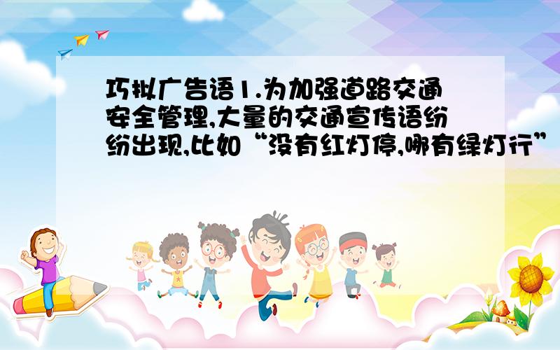 巧拟广告语1.为加强道路交通安全管理,大量的交通宣传语纷纷出现,比如“没有红灯停,哪有绿灯行”,“退一步海阔天空,抢半秒