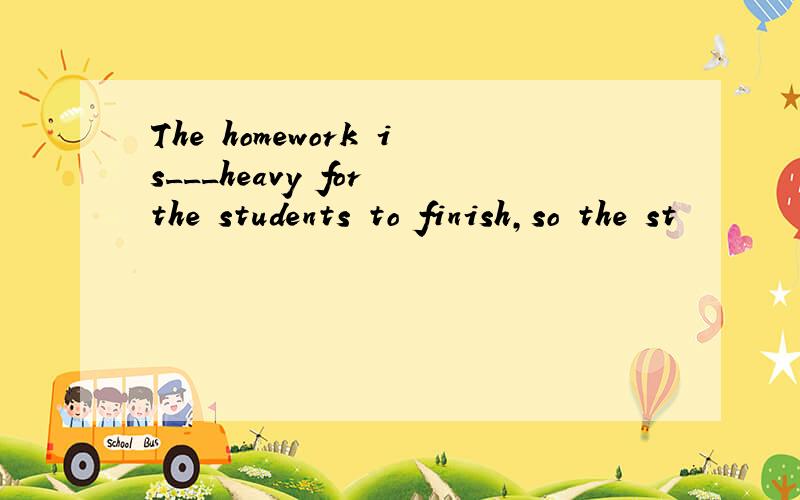 The homework is___heavy for the students to finish,so the st