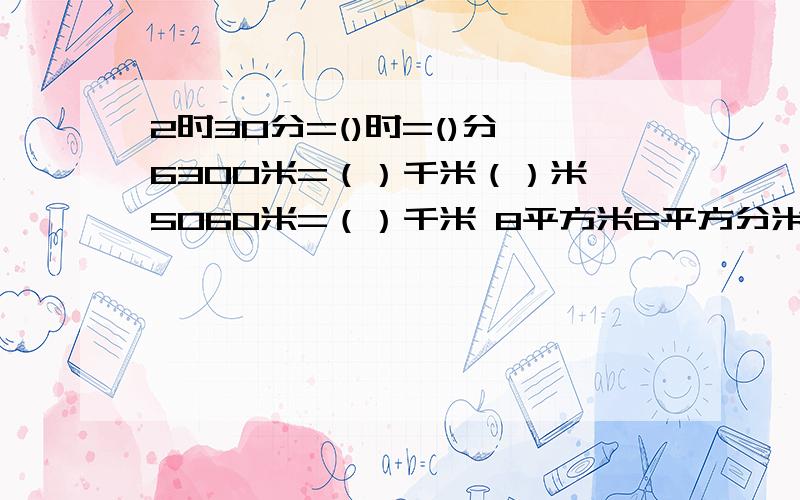 2时30分=()时=()分 6300米=（）千米（）米 5060米=（）千米 8平方米6平方分米=8.06平方米=（）平