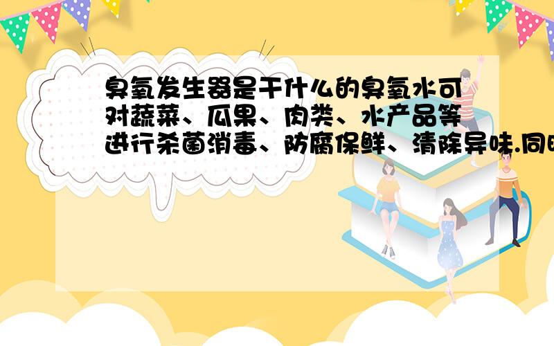 臭氧发生器是干什么的臭氧水可对蔬菜、瓜果、肉类、水产品等进行杀菌消毒、防腐保鲜、清除异味.同时珍有降解瓜果、菠菜表面残留