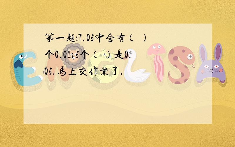 第一题：7.05中含有（ ）个0.01；5个（ ）是0.05.马上交作业了,