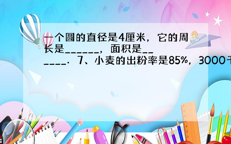 一个圆的直径是4厘米，它的周长是______，面积是______．7、小麦的出粉率是85%，3000千克小麦可磨面粉__