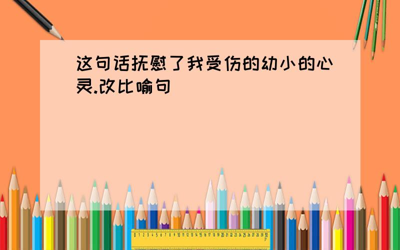 这句话抚慰了我受伤的幼小的心灵.改比喻句