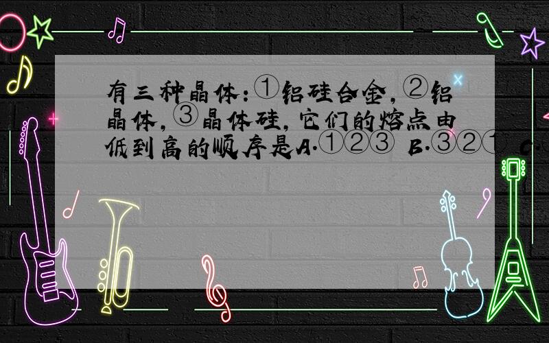 有三种晶体：①铝硅合金,②铝晶体,③晶体硅,它们的熔点由低到高的顺序是A.①②③ B.③②① C.①③② D.③①②