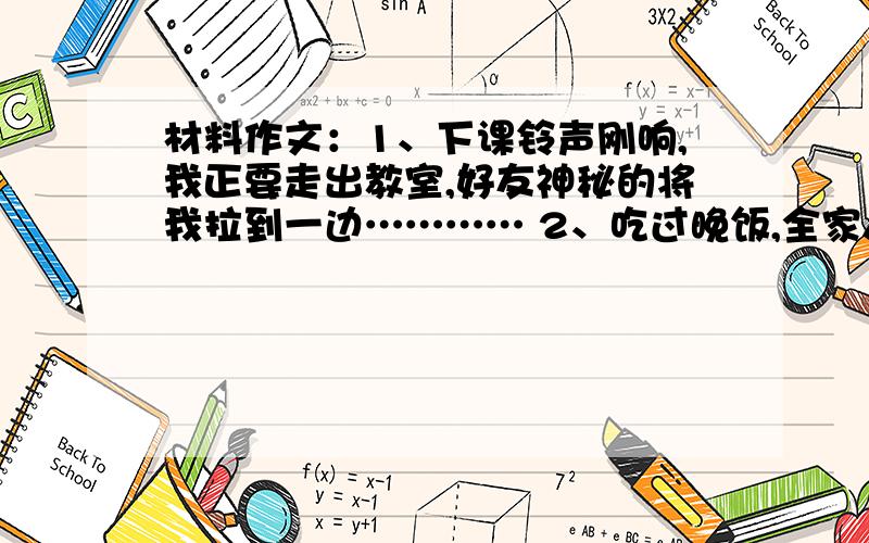 材料作文：1、下课铃声刚响,我正要走出教室,好友神秘的将我拉到一边………… 2、吃过晚饭,全家人都在忙着做个子的事,突然