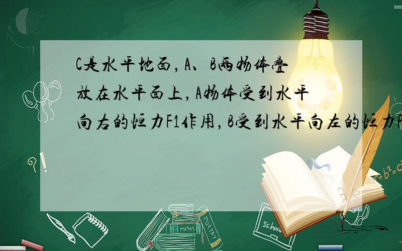 C是水平地面，A、B两物体叠放在水平面上，A物体受到水平向右的恒力F1作用，B受到水平向左的恒力F2作用，两物体相对地面