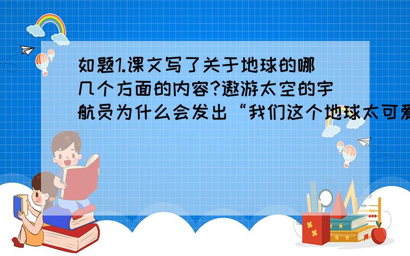 如题1.课文写了关于地球的哪几个方面的内容?遨游太空的宇航员为什么会发出“我们这个地球太可爱了,同时又太容易破碎了”的感