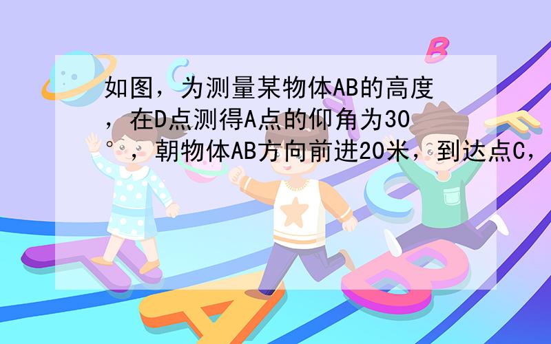 如图，为测量某物体AB的高度，在D点测得A点的仰角为30°，朝物体AB方向前进20米，到达点C，再次测得点A的仰角为60