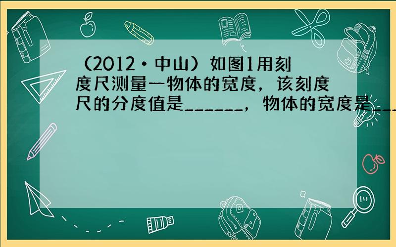 （2012•中山）如图1用刻度尺测量一物体的宽度，该刻度尺的分度值是______，物体的宽度是______cm．