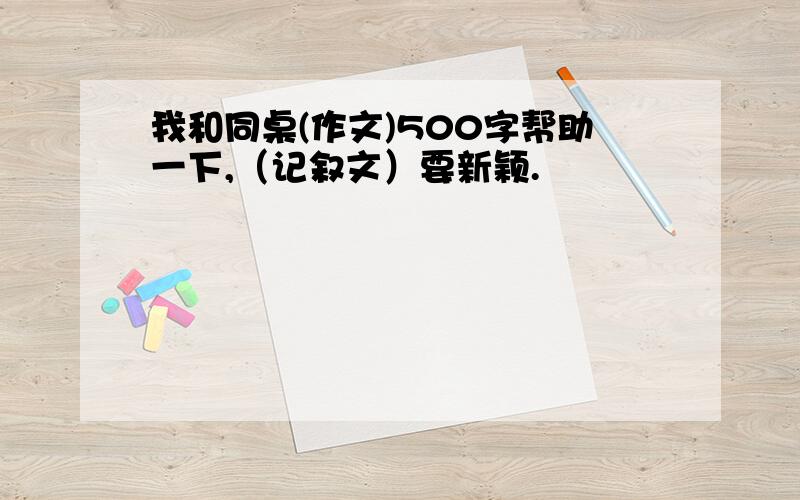 我和同桌(作文)500字帮助一下,（记叙文）要新颖.