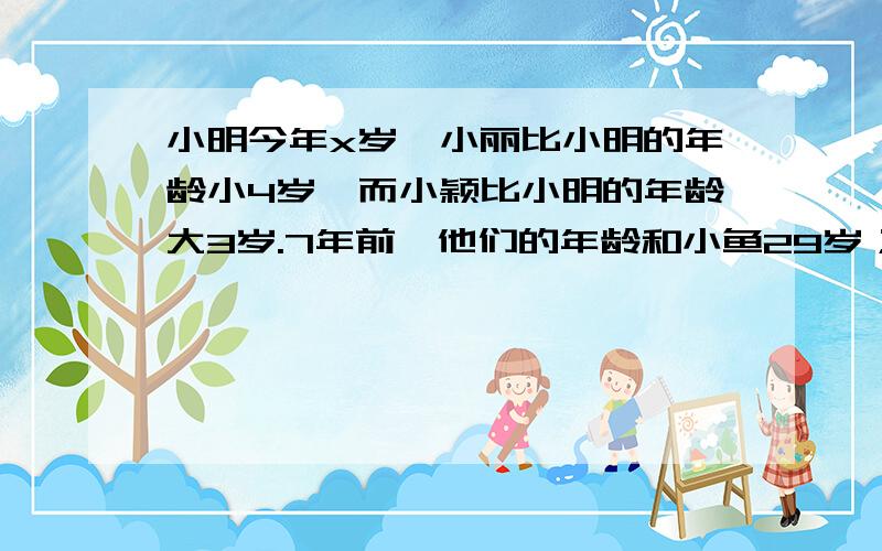 小明今年x岁,小丽比小明的年龄小4岁,而小颖比小明的年龄大3岁.7年前,他们的年龄和小鱼29岁；4年后他们