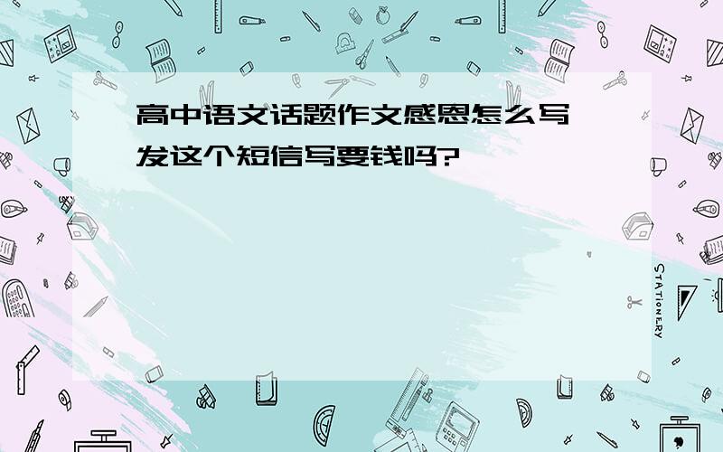 高中语文话题作文感恩怎么写,发这个短信写要钱吗?