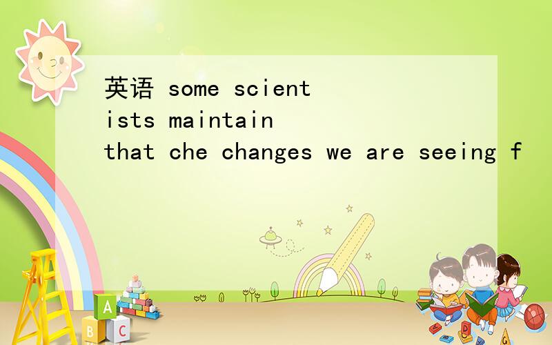 英语 some scientists maintain that che changes we are seeing f