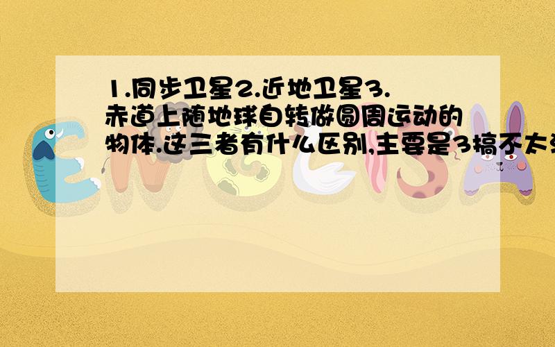 1.同步卫星2.近地卫星3.赤道上随地球自转做圆周运动的物体.这三者有什么区别,主要是3搞不太清楚