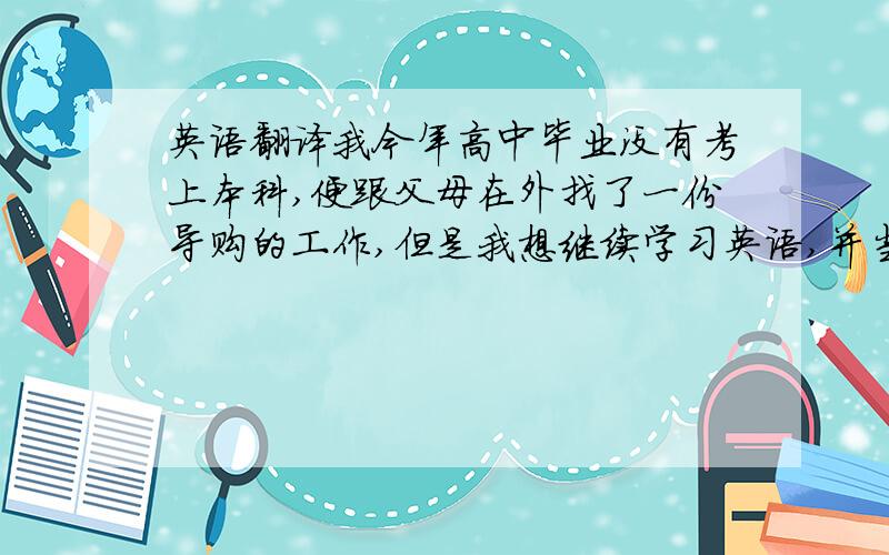 英语翻译我今年高中毕业没有考上本科,便跟父母在外找了一份导购的工作,但是我想继续学习英语,并当翻译,可是现在我却不知从何