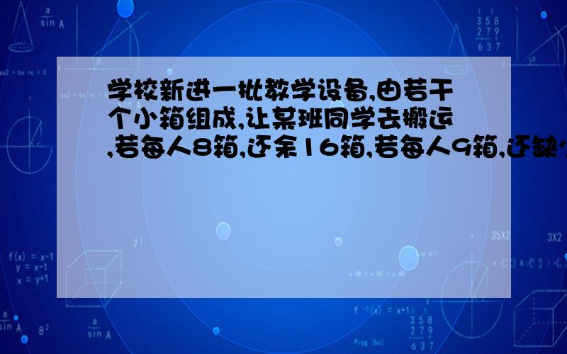 学校新进一批教学设备,由若干个小箱组成,让某班同学去搬运,若每人8箱,还余16箱,若每人9箱,还缺少12箱.问这批设备共