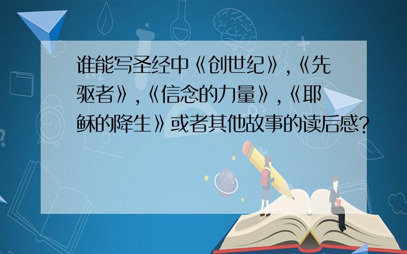 谁能写圣经中《创世纪》,《先驱者》,《信念的力量》,《耶稣的降生》或者其他故事的读后感?