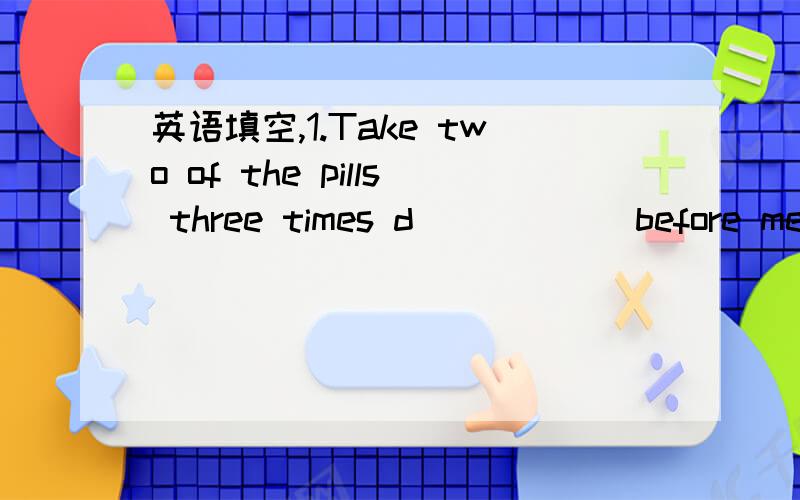 英语填空,1.Take two of the pills three times d______before meals