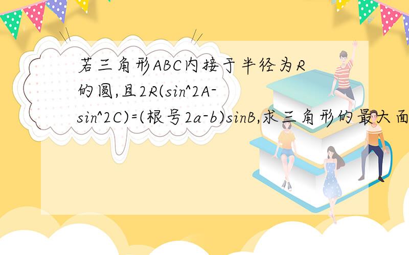 若三角形ABC内接于半径为R的圆,且2R(sin^2A-sin^2C)=(根号2a-b)sinB,求三角形的最大面积?