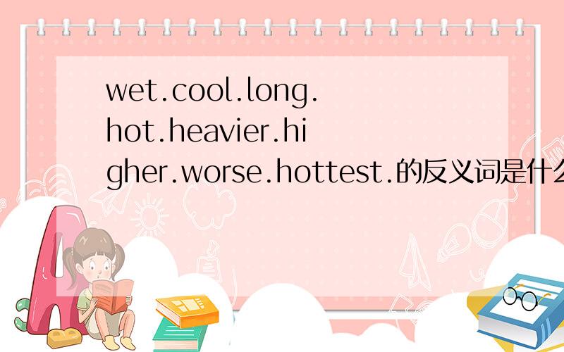 wet.cool.long.hot.heavier.higher.worse.hottest.的反义词是什么?